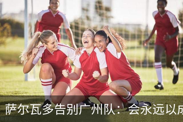 萨尔瓦多告别广州队：会永远以成为球队一员为荣